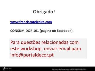 Obrigado!
www.franciscoteixeira.com

CONSUMIDOR 101 (página no Facebook)

Para questões relacionadas com
este workshop, enviar email para
info@portaldecor.pt
Psicologia do Consumidor – INTER DECORAÇÃO 2014

 