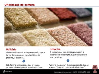 Orientação de compra

Utilitária

Hedónica

O consumidor está mais preocupado com a
tarefa de compra, as características do
produto, a escolha …

O consumidor está preocupado com a
experiência de compra, a gratificação que
tem com isso.

Satisfazer a necessidade que levou ao
processo de compra é o mais importante

“Viver o momento” é mais apreciado do que
apenas “fazer as compras rápido e bem”
Psicologia do Consumidor – INTER DECORAÇÃO 2014

04

 