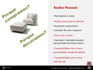 Razões Pessoais
• Recompensa / prazer

• Razões emocionais ou afectivas
• Aumentar a auto-estima
• Começar de novo / esquecer
• Para variar / mudar
• Aspiração / realização pessoal /
representação do nosso sucesso
• Compatibilidade com a nossa
personalidade, estado de espírito,
• Compatibilidade com o nosso
estilo de vida
Psicologia do Consumidor – INTER DECORAÇÃO 2014

05

 