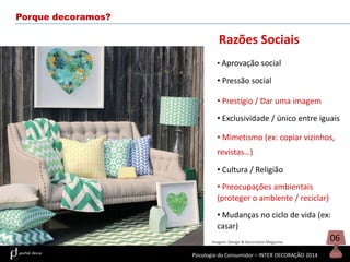Porque decoramos?

Razões Sociais
• Aprovação social

• Pressão social
• Prestígio / Dar uma imagem
• Exclusividade / único entre iguais
• Mimetismo (ex: copiar vizinhos,
revistas…)
• Cultura / Religião
• Preocupações ambientais
(proteger o ambiente / reciclar)
• Mudanças no ciclo de vida (ex:
casar)
Imagem: Design & Decoration Magazine

Psicologia do Consumidor – INTER DECORAÇÃO 2014

06

 