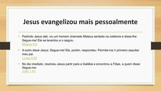 Jesus evangelizou mais pessoalmente
• Partindo Jesus dali, viu um homem chamado Mateus sentado na coletoria e disse-lhe:
Segue-me! Ele se levantou e o seguiu.
Mateus 9:9
• A outro disse Jesus: Segue-me! Ele, porém, respondeu: Permite-me ir primeiro sepultar
meu pai.
Lucas 9:59
• No dia imediato, resolveu Jesus partir para a Galiléia e encontrou a Filipe, a quem disse:
Segue-me.
João 1:43
 