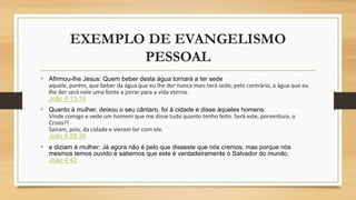 EXEMPLO DE EVANGELISMO
PESSOAL
• Afirmou-lhe Jesus: Quem beber desta água tornará a ter sede
aquele, porém, que beber da água que eu lhe der nunca mais terá sede; pelo contrário, a água que eu
lhe der será nele uma fonte a jorrar para a vida eterna.
João 4:13-14
• Quanto à mulher, deixou o seu cântaro, foi à cidade e disse àqueles homens:
Vinde comigo e vede um homem que me disse tudo quanto tenho feito. Será este, porventura, o
Cristo?!
Saíram, pois, da cidade e vieram ter com ele.
João 4:28-30
• e diziam à mulher: Já agora não é pelo que disseste que nós cremos; mas porque nós
mesmos temos ouvido e sabemos que este é verdadeiramente o Salvador do mundo.
João 4:42
 