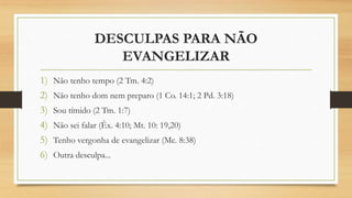 DESCULPAS PARA NÃO
EVANGELIZAR
1) Não tenho tempo (2 Tm. 4:2)
2) Não tenho dom nem preparo (1 Co. 14:1; 2 Pd. 3:18)
3) Sou tímido (2 Tm. 1:7)
4) Não sei falar (Êx. 4:10; Mt. 10: 19,20)
5) Tenho vergonha de evangelizar (Mc. 8:38)
6) Outra desculpa...
 