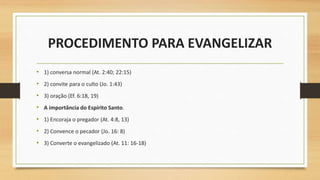 PROCEDIMENTO PARA EVANGELIZAR
• 1) conversa normal (At. 2:40; 22:15)
• 2) convite para o culto (Jo. 1:43)
• 3) oração (Ef. 6:18, 19)
• A importância do Espírito Santo.
• 1) Encoraja o pregador (At. 4:8, 13)
• 2) Convence o pecador (Jo. 16: 8)
• 3) Converte o evangelizado (At. 11: 16-18)
 