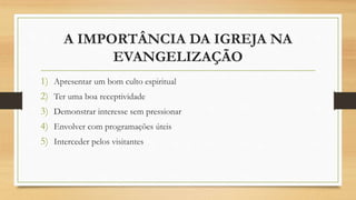A IMPORTÂNCIA DA IGREJA NA
EVANGELIZAÇÃO
1) Apresentar um bom culto espiritual
2) Ter uma boa receptividade
3) Demonstrar interesse sem pressionar
4) Envolver com programações úteis
5) Interceder pelos visitantes
 