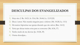 DESCULPAS DOS EVANGELIZADOS
1) Hoje não (1 Rs. 18:21; Is. 55:6; Mt. 24:44; Lc. 12:19,20)
2) Deus é amor. Não manda ninguém para o inferno (Mt. 10:28; Lc. 13:3)
3) Há muitos hipócritas nas igrejas dizendo que são salvos (Rm. 14:12)
4) Teria que deixar muita coisa para se converter (Mc. 8:36, 37)
5) Tenho medo de me desviar (Jo. 10:28, 29)
6) Outras desculpas...
 