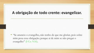 A obrigação de todo crente: evangelizar.
• “Se anuncio o evangelho, não tenho de que me gloriar, pois sobre
mim pesa essa obrigação; porque ai de mim se não pregar o
evangelho” (I Co. 9:16).
 