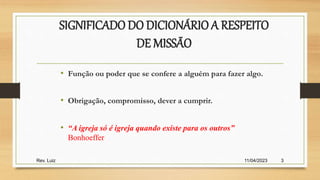 11/04/2023
Rev. Luiz 3
SIGNIFICADO DO DICIONÁRIO A RESPEITO
DE MISSÃO
• Função ou poder que se confere a alguém para fazer algo.
• Obrigação, compromisso, dever a cumprir.
• “A igreja só é igreja quando existe para os outros”
Bonhoeffer
 