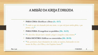 11/04/2023
Rev. Luiz 4
A MISSÃO DA IGREJAÉ DIRIGIDA
• PARA CIMA: Glorificar a Deus (Is. 43:7)
• “a todos os que são chamados pelo meu nome, e os que criei para minha glória, e que
formei, e fiz.”
• PARA FORA: Evangelizar os perdidos (Mc. 16:15)
• “E disse-lhes: Ide por todo o mundo e pregai o evangelho a toda criatura.”
• PARA DENTRO: Edificar os convertidos (Mt. 28:19)
• “Ide, portanto, fazei discípulos de todas as nações, batizando-os em
nome do Pai, e do Filho, e do Espírito Santo.”
 