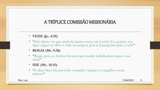 A TRÍPLICE COMISSÃOMISSIONÁRIA
• VEDE (Jo. 4:35)
• “Não dizeis vós que ainda há quatro meses até à ceifa? Eu, porém, vos
digo: erguei os olhos e vede os campos, pois já branquejam para a ceifa”
• ROGAI (Mt. 9:38)
• “Rogai, pois, ao Senhor da seara que mande trabalhadores para a sua
seara”
• IDE (Mc. 16:15)
• “E disse-lhes: Ide por todo o mundo e pregai o evangelho a toda
criatura”
11/04/2023
Rev. Luiz 5
 