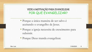 11/04/2023
Rev. Luiz 6
VEDE A MOTIVAÇÃO PARAEVANGELIZAR
POR QUE EVANGELIZAR?
• Porque a única maneira de ser salvo é
aceitando o evangelho de Jesus.
• Porque a igreja necessita de crescimento para
subsistir.
• Porque Deus manda evangelizar.
 