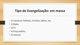Tipo de Evangelização: em massa
• 1) Literatura: Folhetos, livrinhos, bíblias, etc.
• 2) Rádio
• 3) TV
• 4) Praça pública
• 5) Internet
 