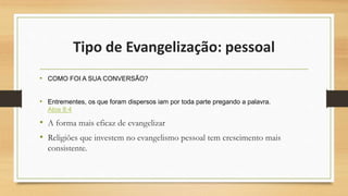 Tipo de Evangelização: pessoal
• COMO FOI A SUA CONVERSÃO?
• Entrementes, os que foram dispersos iam por toda parte pregando a palavra.
Atos 8:4
• A forma mais eficaz de evangelizar
• Religiões que investem no evangelismo pessoal tem crescimento mais
consistente.
 