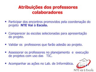 Atribuições dos professores colaboradores   Participar dos encontros promovidos pela coordena ç ão do projeto  NTE Vai  à  Escola. Comparecer  à s escolas selecionadas para apresentação do projeto.  Validar os  professores que farão adesão ao projeto. Assessorar os professores no planejamento  e  execução de projetos com uso das  TIC. Acompanhar as ações no Lab. de Informática. 