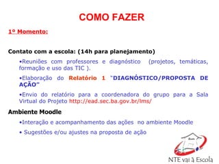 1º Momento: Contato com a escola: (14h para planejamento) Reuniões com professores e diagnóstico  (projetos, temáticas, formação e uso das TIC ). Elaboração do  Relatório 1  “ DIAGNÓSTICO/PROPOSTA DE AÇÃO” Envio do relatório para a coordenadora do grupo para a Sala   Virtual do Projeto   http://ead.sec.ba.gov.br/lms/   Ambiente Moodle Interação e acompanhamento das ações  no ambiente Moodle  Sugestões e/ou ajustes na proposta de ação COMO FAZER 