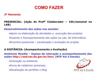 2º Momento   PRESENCIAL:   (Ação do Profº Colaborador – 16h/semanal no LAB) Desenvolvimento das ações nas escolas: Apoio na elaboração de atividades e  execução dos projetos  Suporte e Acompanhamento das ações no Lab. de Informática Encontro presencial – socialização e avaliação do projeto A DISTÂNCIA: (Acompanhamento e Avaliação) Ambiente Moodle – Espaço de interação e acompanhamento das ações   http://ead.sec.ba.gov.br/lms/   (NTE Vai à Escola)   Interação no ambiente Envio de relatórios semanais; Atualização do portfólio e blog COMO FAZER 