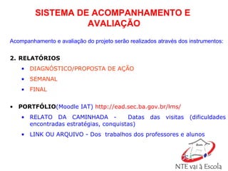 SISTEMA DE ACOMPANHAMENTO E  AVALIAÇÃO Acompanhamento e avaliação do projeto serão realizados através dos instrumentos: RELATÓRIOS  DIAGNÓSTICO/PROPOSTA DE AÇÃO SEMANAL  FINAL  PORTFÓLIO (Moodle IAT)   http://ead.sec.ba.gov.br/lms/   RELATO DA CAMINHADA -  Datas das visitas (dificuldades encontradas estratégias, conquistas) LINK OU ARQUIVO - Dos  trabalhos dos professores e alunos 