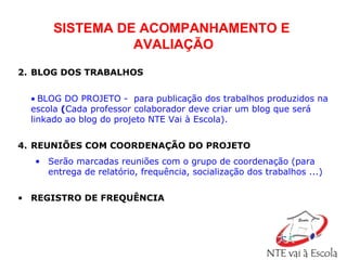   BLOG DOS TRABALHOS    BLOG DO PROJETO -  para publicação dos trabalhos produzidos na escola  ( Cada professor colaborador deve criar um blog que será linkado ao blog do projeto NTE Vai à Escola). REUNIÕES COM COORDENAÇÃO DO PROJETO Serão marcadas reuniões com o grupo de coordenação (para entrega de relatório, frequência, socialização dos trabalhos ...)   REGISTRO DE FREQUÊNCIA SISTEMA DE ACOMPANHAMENTO E  AVALIAÇÃO 