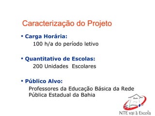 Caracterização do Projeto Carga Horária:   100 h/a do período letivo Quantitativo de Escolas:   200 Unidades  Escolares Público Alvo:  Professores da Educação Básica da Rede  Pública Estadual da Bahia 