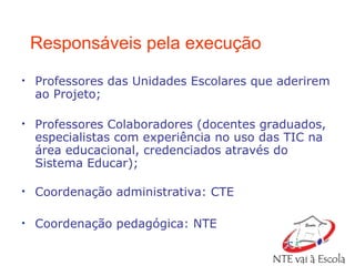 Responsáveis pela execução Professores das Unidades Escolares que aderirem ao Projeto; Professores Colaboradores (docentes graduados, especialistas com experiência no uso das TIC na área educacional , credenciados através do Sistema Educar);  Coordenação administrativa: CTE Coordenação pedagógica: NTE 