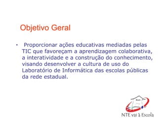 Objetivo Geral Proporcionar ações educativas mediadas pelas TIC que favoreçam a aprendizagem colaborativa, a interatividade e a construção do conhecimento, visando desenvolver a cultura de uso do Laboratório de Informática das escolas públicas da rede estadual. 