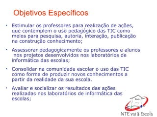 Objetivos Específicos Estimular os professores para realização de ações, que contemplem o uso pedagógico das TIC como meios para pesquisa, autoria, interação, publicação na construção conhecimento; Assessorar pedagogicamente os professores e alunos  nos projetos desenvolvidos nos laboratórios de informática das escolas; Consolidar na comunidade escolar o uso das TIC como forma de produzir novos conhecimentos a partir da realidade da sua escola. Avaliar e socializar os resultados das ações realizadas nos laboratórios de informática das escolas; 