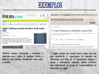 “Nenhum anúncio relacionado a hardware é      “A Apple recebeu um resumo desse artigo, mas não
esperado nesse evento. De qualquer forma, a   quis comentá-lo. A reportagem foi baseada em
empresa não comenta oficialmente nada sobre   entrevistas com mais de 30 funcionários, antigos e
o assunto.”                                   atuais, e contratantes, incluindo alguns executivos
                                              com conhecimento do grupo de responsabilidade do
                                              fornecedor da Apple.”
 