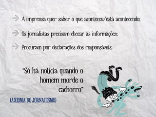 A imprensa quer saber o que aconteceu/está acontecendo;

    Os jornalistas precisam checar as informações;

    Procuram por declarações dos responsáveis;


    “Só há notícia quando o
           homem morde o
                   cachorro”
(                  )
 