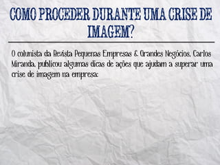 ?
O colunista da Revista Pequenas Empresas & Grandes Negócios, Carlos
Miranda, publicou algumas dicas de ações que ajudam a superar uma
crise de imagem na empresa:
 