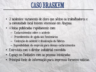 • 2 acidentes: vazamento de cloro que afetou os trabalhadores e
  a comunidade local (nuvem venenosa) em Alagoas.
• 4 Notas publicadas rapidamente com:
   –    Esclarecimentos sobre o acidente
   –    Procedimentos de ajuda aos funcionários
   –    Contenção do acidente e desativação da fábrica
   –   Disponibilidade da empresa para demais esclarecimentos
• Entrevista com o diretor industrial concedida
• Espaço no Fantástico com as pessoas intoxicadas
• Principal fonte de informação para imprensa: forneceu notícias.
 