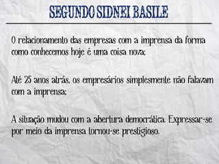 O relacionamento das empresas com a imprensa da forma
como conhecemos hoje é uma coisa nova;

Até 25 anos atrás, os empresários simplesmente não falavam
com a imprensa;

A situação mudou com a abertura democrática. Expressar-se
por meio da imprensa tornou-se prestigioso.
 