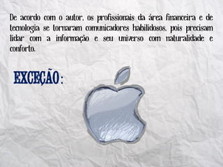 De acordo com o autor, os profissionais da área financeira e de
tecnologia se tornaram comunicadores habilidosos, pois precisam
lidar com a informação e seu universo com naturalidade e
conforto.

             ~
                 :
         ´
 