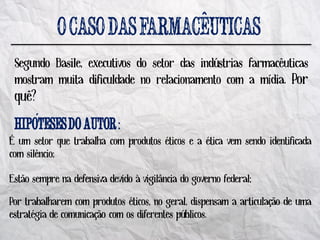 ^
 Segundo Basile, executivos do setor das indústrias farmacêuticas
 mostram muita dificuldade no relacionamento com a mídia. Por
 quê?
      ´^                     :
É um setor que trabalha com produtos éticos e a ética vem sendo identificada
com silêncio;

Estão sempre na defensiva devido à vigilância do governo federal;

Por trabalharem com produtos éticos, no geral, dispensam a articulação de uma
estratégia de comunicação com os diferentes públicos.
 