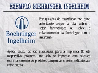 Por questões de compliance, não estão
                        autorizados sequer a falar sobre o
                        setor farmacêutico ou sobre o
                        relacionamento da Boehringer com a
                        imprensa.


Apesar disso, não são inacessíveis para a imprensa. No site
corporativo, possuem uma sala de imprensa com releases
sobre lançamento de produtos, campanhas e ações institucionais,
entre outros.
 