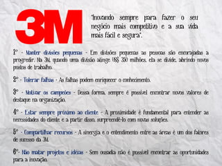 "Inovando sempre para fazer o seu
                                     negócio mais competitivo e a sua vida
                                     mais fácil e segura".

º - Manter divisões pequenas - Em divisões pequenas as pessoas são encorajadas a
progredir. Na 3M, quando uma divisão atinge US$ 350 milhões, ela se divide, abrindo novos
postos de trabalho.

 º - Tolerar falhas - As falhas podem enriquecer o conhecimento.
 º - Motivar os campeões - Dessa forma, sempre é possível encontrar novos valores de
destaque na organização.

 º - Estar sempre próximo ao cliente - A proximidade é fundamental para entender as
necessidades do cliente e a partir disso, surpreendê-lo com novas soluções.

 º - Compartilhar recursos - A sinergia e o entendimento entre as áreas é um dos fatores
de sucesso da 3M.

 º- Não matar projetos e idéias - Sem ousadia não é possível encontrar as oportunidades
para a inovação.
 