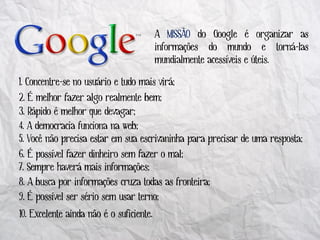 A MISSÃO do Google é organizar as
                                          informações do mundo e torná-las
                                          mundialmente acessíveis e úteis.

1. Concentre-se no usuário e tudo mais virá;
2. É melhor fazer algo realmente bem;
3. Rápido é melhor que devagar;
4. A democracia funciona na web;
5. Você não precisa estar em sua escrivaninha para precisar de uma resposta;
6. É possível fazer dinheiro sem fazer o mal;
7. Sempre haverá mais informações;
8. A busca por informações cruza todas as fronteira;
9. É possível ser sério sem usar terno;
10. Excelente ainda não é o suficiente.
 
