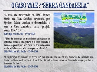 :“
“A tese da mestranda da UFMG, Rejane
Maria da Silva Sanches, orientada por
Myriam Bahia, analisa e desqualifica o
que a Vale considera como “projeto
sustentável” (...)”
       ´^
[Site Hoje em Dia, MG - 17/03/2012]
“Além da presença de mamíferos ameaçados de
extinção, como o lobo-guará e a onça-pintada, a
área é especial por ser zona de transição entre
mata atlântica, cerrado e campos de altitude.”
[Site Folha de São Paulo – 10/07/2010]

“A exploração de minério de ferro fez com que do total de 18,5 mil hectares da formação que
havia em Minas restem 11 mil. Desse total, 4,5 mil hectares estão na Gandarela, o que justifica o
interesse da Vale.”
[Site Folha de São Paulo – 10/07/2010]
 