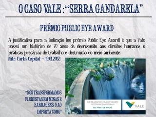 :“
                     ^
A justificativa para a indicação [no prêmio Public Eye Award] é que a Vale
possui um histórico de 70 anos de desrespeito aos direitos humanos e
práticas precárias de trabalho e destruição do meio ambiente.
[Site Carta Capital – 19.01.2012]




        “ ´

                         .   ~
 