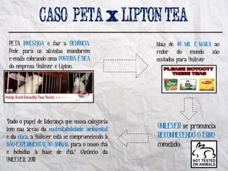PETA INVESTIGA e faz a DENÚNCIA.                Mais de 40 MIL E-MAILS ao
 Pede para os ativistas mandarem                 redor do mundo são
 e-mails cobrando uma POSTURA ÉTICA              enviados para Unilever
 da empresa Unilever e Lipton.




"Dado o papel de liderança que nossa categoria
tem nas áreas da sustentabilidade ambiental      UNILEVER se pronuncia
e da ética, a Unilever está se comprometendo à   RECONHECENDO O ERRO
NÃO-EXPERIMENTAÇÃO ANIMAL para o nosso chá       cometido:
e bebidas à base de chá,“ (Anúncio da
UNILEVER, 2011)
 