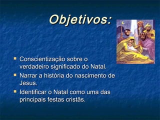 Objetivos:Objetivos:
 Conscientização sobre oConscientização sobre o
verdadeiro significado do Natal.verdadeiro significado do Natal.
 Narrar a história do nascimento deNarrar a história do nascimento de
Jesus.Jesus.
 Identificar o Natal como uma dasIdentificar o Natal como uma das
principais festas cristãs.principais festas cristãs.
 