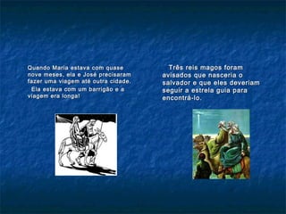 Quando Maria estava com quaseQuando Maria estava com quase
nove meses, ela e José precisaramnove meses, ela e José precisaram
fazer uma viagem até outra cidade.fazer uma viagem até outra cidade.
Ela estava com um barrigão e aEla estava com um barrigão e a
viagem era longa!viagem era longa!
Três reis magos foramTrês reis magos foram
avisados que nasceria oavisados que nasceria o
salvador e que eles deveriamsalvador e que eles deveriam
seguir a estrela guia paraseguir a estrela guia para
encontrá-lo.encontrá-lo.
 