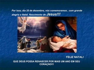 Por isso, dia 25 de dezembro, nós comemoramos , com grande
alegria o Natal, Nascimento de Jesus!!!
FELIZ NATAL!
QUE DEUS POSSA RENASCER POR MAIS UM ANO EM SEU
CORAÇÃO!!!
 