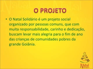 O Natal Solidário é um projeto social organizado por pessoas comuns, que com muita responsabilidade, carinho e dedicação, buscam levar mais alegria para o fim de ano das crianças de comunidades pobres da grande Goiânia. 