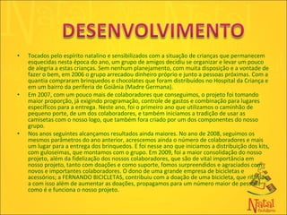Tocados pelo espírito natalino e sensibilizados com a situação de crianças que permanecem esquecidas nesta época do ano, um grupo de amigos decidiu se organizar e levar um pouco de alegria a estas crianças. Sem nenhum planejamento, com muita disposição e a vontade de fazer o bem, em 2006 o grupo arrecadou dinheiro próprio e junto a pessoas próximas. Com a quantia compraram brinquedos e chocolates que foram distribuídos no Hospital da Criança e em um bairro da periferia de Goiânia (Madre Germana). Em 2007, com um pouco mais de colaboradores que conseguimos, o projeto foi tomando maior proporção, já exigindo programação, controle de gastos e combinação para lugares específicos para a entrega. Neste ano, foi o primeiro ano que utilizamos o caminhão de pequeno porte, de um dos colaboradores, e também iniciamos a tradição de usar as camisetas com o nosso logo, que também fora criado por um dos componentes do nosso grupo.  Nos anos seguintes alcançamos resultados ainda maiores. No ano de 2008, seguimos os mesmos parâmetros do ano anterior, acrescemos ainda o número de colaboradores e mais um lugar para a entrega dos brinquedos. E foi nesse ano que iniciamos a distribuição dos kits, com guloseimas, que montamos com o grupo. Em 2009, foi a maior consolidação do nosso projeto, além da fidelização dos nossos colaboradores, que são de vital importância em nosso projeto, tanto com doações e como suporte, fomos surpreendidos e agraciados com novos e importantes colaboradores. O dono de uma grande empresa de bicicletas e acessórios; a FERNANDO BICICLETAS, contribuiu com a doação de uma bicicleta, que rifamos, a com isso além de aumentar as doações, propagamos para um número maior de pessoas como é e funciona o nosso projeto. 