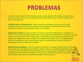 Durante a organização do Natal Solidário ainda surgem algumas dificuldades, que temos que resolver por nós mesmos e nem sempre é da forma que gostaríamos, é onde se ratifica que o Apoio é fundamental;   Camisetas para os Colaboradores.  Sempre pedimos para algumas empresas, mas nunca conseguimos, acaba que temos que pagar do nosso dinheiro sendo que com esse dinheiro poderíamos comprar mais brinquedos e afins para doações; Aluguel do Caminhão.   Quando o projeto se iniciou o numero de colaboradores e doações era menor e com o tempo foi aumentando muito, sendo assim impossibilitando a entrega com veículos menores, sendo assim, tornou-se necessário um caminhão que conseguimos durante dois anos graças a um colaborador. Mas em 2009 com a expansão do Projeto, tanto em colaboradores quanto em brinquedos e afins, tivemos que alugar um caminhão maior onde o dinheiro foi empregado fora dos produtos para doações. Materiais para Divulgação.   Todos nós sabemos que para se conseguir alguma doação precisamos de materiais para divulgação como Banners, Folders, Adesivos e Cartões de Agradecimentos. Ainda mais por se tratar do Natal onde encontramos muitos outros projetos divulgados na mídia, os colaboradores necessitam de confiança em saber como realmente funciona o projeto para doar e assim repassar para outros mostrando total apoio ao nosso projeto.  