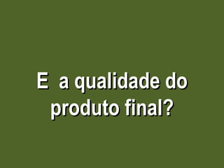 E  a qualidade do produto final? 