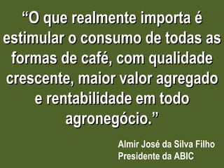“ O que realmente importa é estimular o consumo de todas as formas de café, com qualidade crescente, maior valor agregado e rentabilidade em todo agronegócio.” Almir José da Silva Filho Presidente da ABIC 