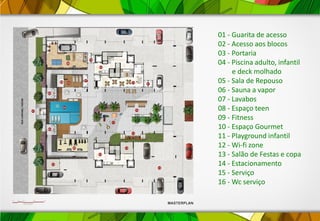 01 - Guarita de acesso
02 - Acesso aos blocos
03 - Portaria
04 - Piscina adulto, infantil
e deck molhado
05 - Sala de Repouso
06 - Sauna a vapor
07 - Lavabos
08 - Espaço teen
09 - Fitness
10 - Espaço Gourmet
11 - Playground infantil
12 - Wi-fi zone
13 - Salão de Festas e copa
14 - Estacionamento
15 - Serviço
16 - Wc serviço
 