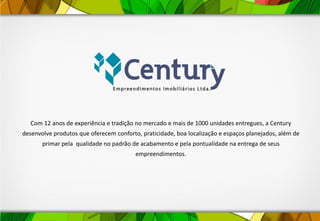 Com 12 anos de experiência e tradição no mercado e mais de 1000 unidades entregues, a Century
desenvolve produtos que oferecem conforto, praticidade, boa localização e espaços planejados, além de
primar pela qualidade no padrão de acabamento e pela pontualidade na entrega de seus
empreendimentos.
 