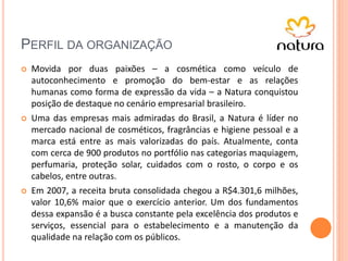 PERFIL DA ORGANIZAÇÃO
 Movida por duas paixões – a cosmética como veículo de
autoconhecimento e promoção do bem-estar e as relações
humanas como forma de expressão da vida – a Natura conquistou
posição de destaque no cenário empresarial brasileiro.
 Uma das empresas mais admiradas do Brasil, a Natura é líder no
mercado nacional de cosméticos, fragrâncias e higiene pessoal e a
marca está entre as mais valorizadas do país. Atualmente, conta
com cerca de 900 produtos no portfólio nas categorias maquiagem,
perfumaria, proteção solar, cuidados com o rosto, o corpo e os
cabelos, entre outras.
 Em 2007, a receita bruta consolidada chegou a R$4.301,6 milhões,
valor 10,6% maior que o exercício anterior. Um dos fundamentos
dessa expansão é a busca constante pela excelência dos produtos e
serviços, essencial para o estabelecimento e a manutenção da
qualidade na relação com os públicos.
 
